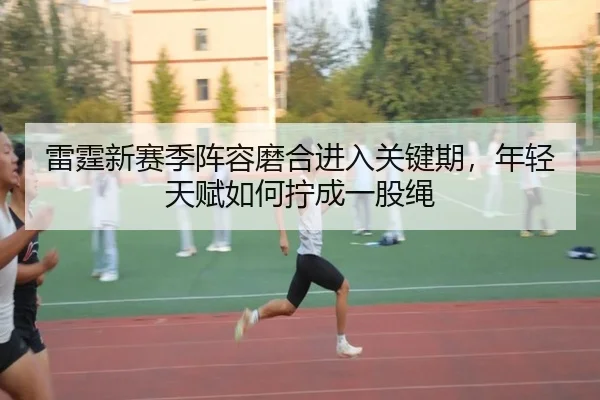 雷霆新赛季阵容磨合进入关键期，年轻天赋如何拧成一股绳